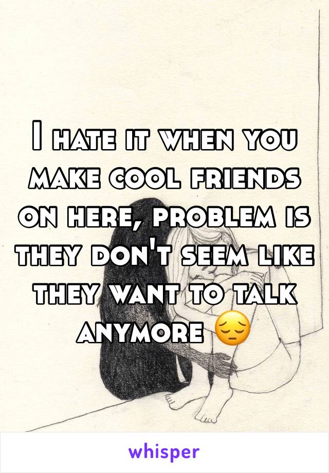 I hate it when you make cool friends on here, problem is they don't seem like they want to talk anymore 😔