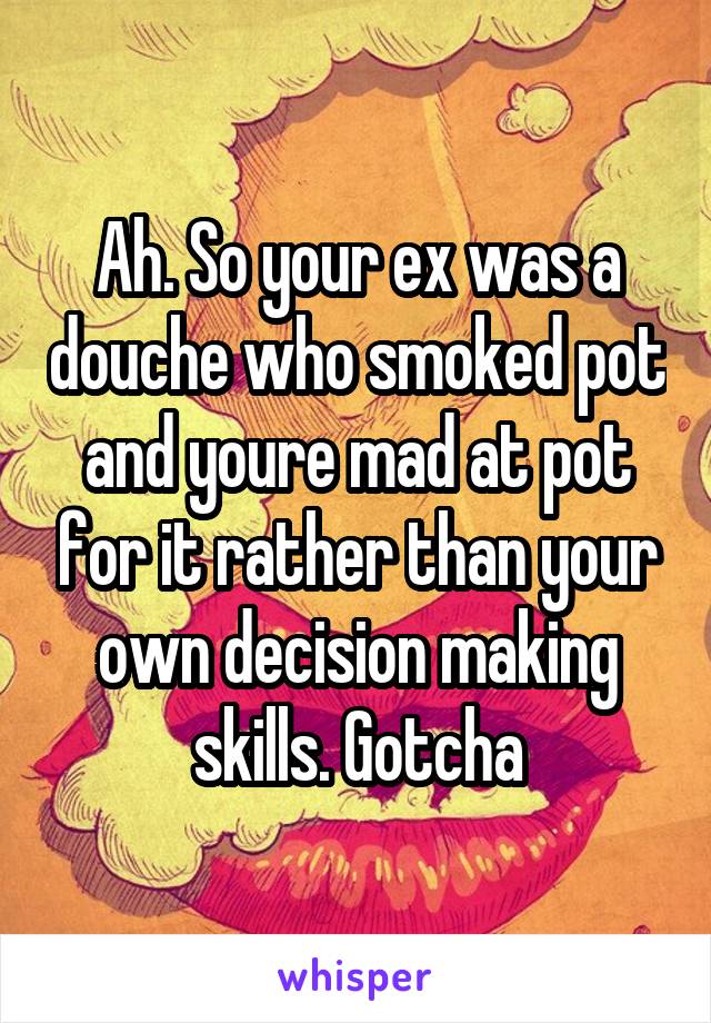 Ah. So your ex was a douche who smoked pot and youre mad at pot for it rather than your own decision making skills. Gotcha