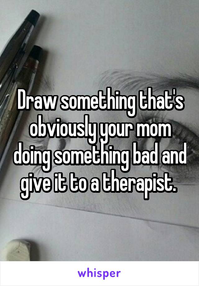 Draw something that's obviously your mom doing something bad and give it to a therapist. 