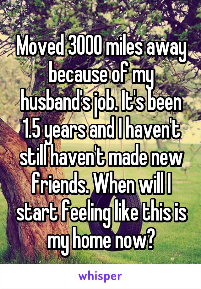 Moved 3000 miles away because of my husband's job. It's been 1.5 years and I haven't still haven't made new friends. When will I start feeling like this is my home now?