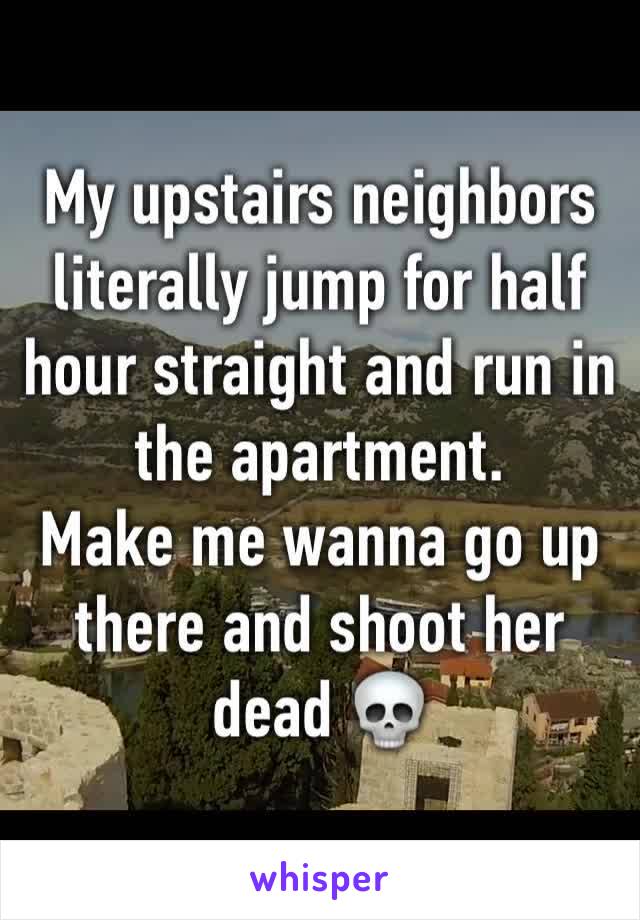 My upstairs neighbors literally jump for half hour straight and run in the apartment. 
Make me wanna go up there and shoot her dead 💀 