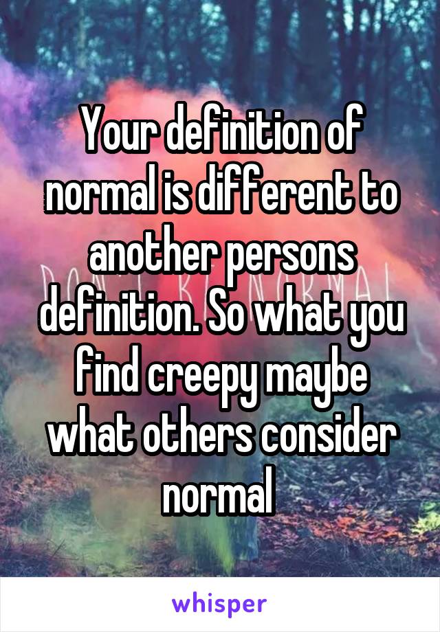 Your definition of normal is different to another persons definition. So what you find creepy maybe what others consider normal 