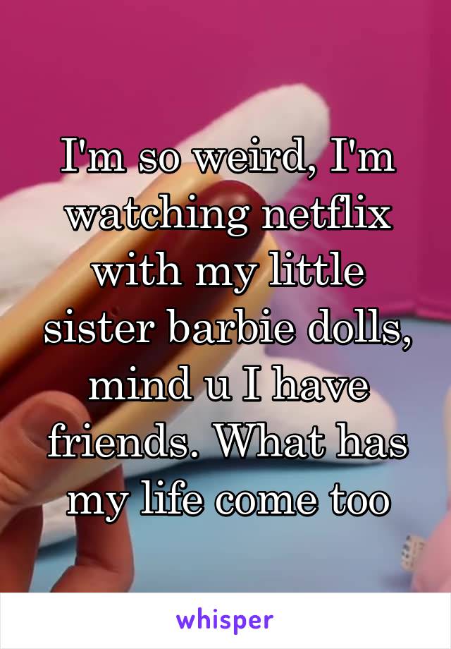 I'm so weird, I'm watching netflix with my little sister barbie dolls, mind u I have friends. What has my life come too