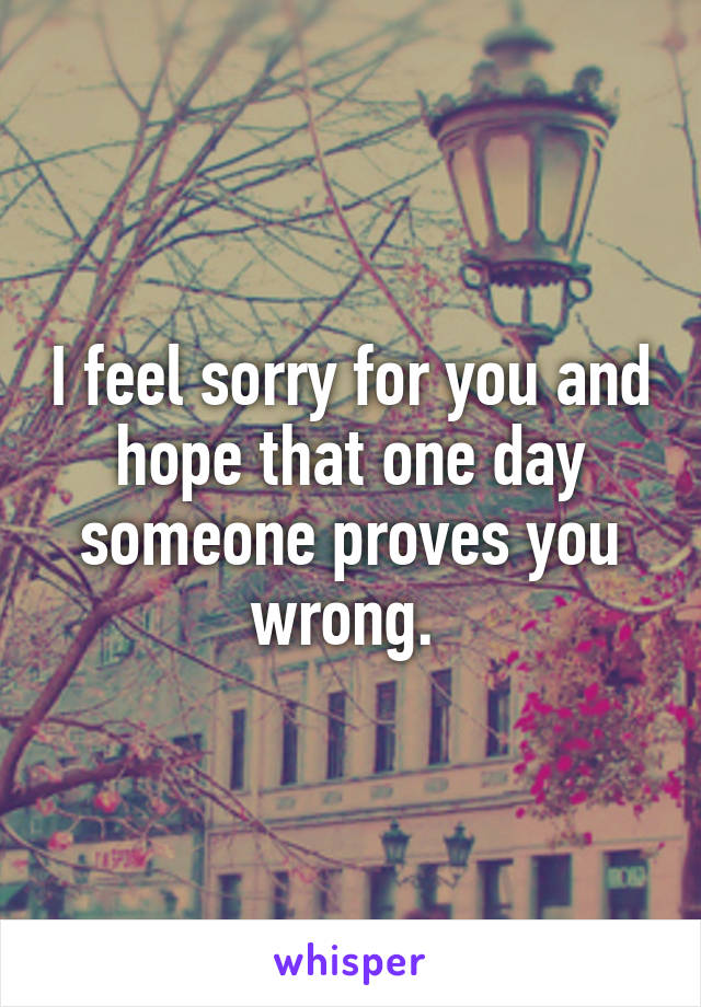 I feel sorry for you and hope that one day someone proves you wrong. 