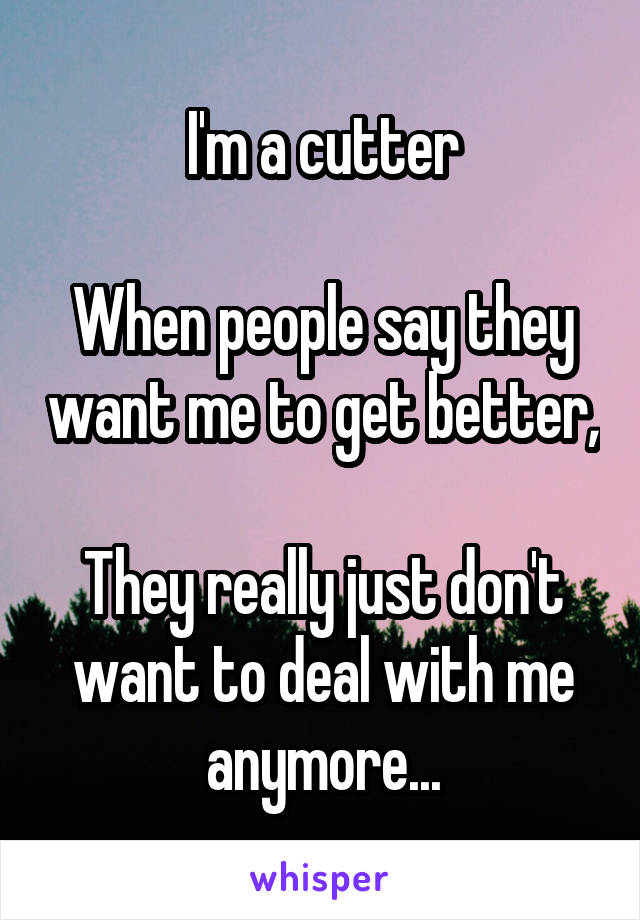 I'm a cutter

When people say they want me to get better,

They really just don't want to deal with me anymore...