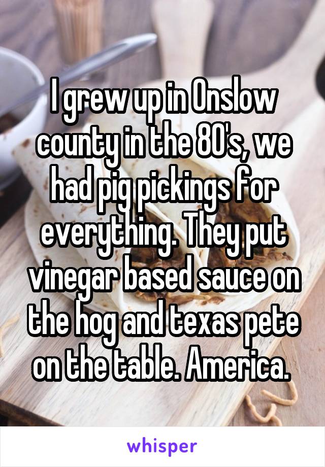 I grew up in Onslow county in the 80's, we had pig pickings for everything. They put vinegar based sauce on the hog and texas pete on the table. America. 