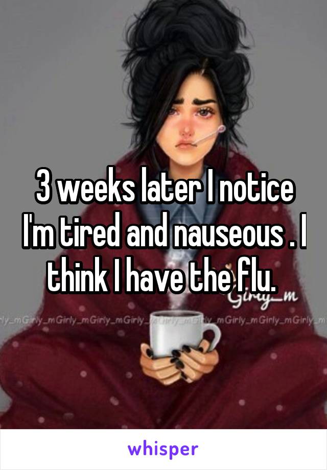 3 weeks later I notice I'm tired and nauseous . I think I have the flu. 