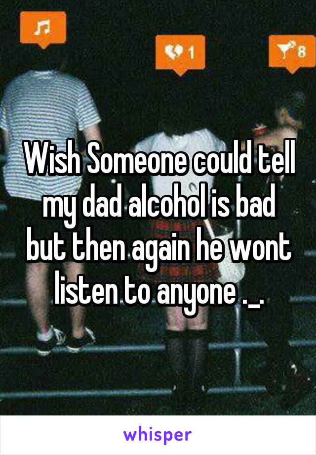 Wish Someone could tell my dad alcohol is bad but then again he wont listen to anyone ._.