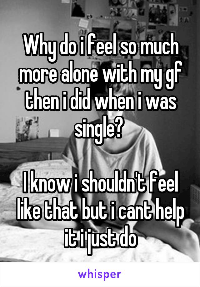 Why do i feel so much more alone with my gf then i did when i was single? 

I know i shouldn't feel like that but i cant help it i just do