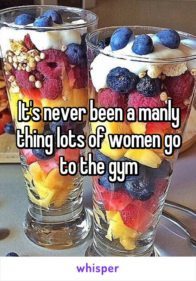 It's never been a manly thing lots of women go to the gym