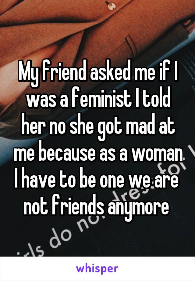 My friend asked me if I was a feminist I told her no she got mad at me because as a woman I have to be one we are  not friends anymore 