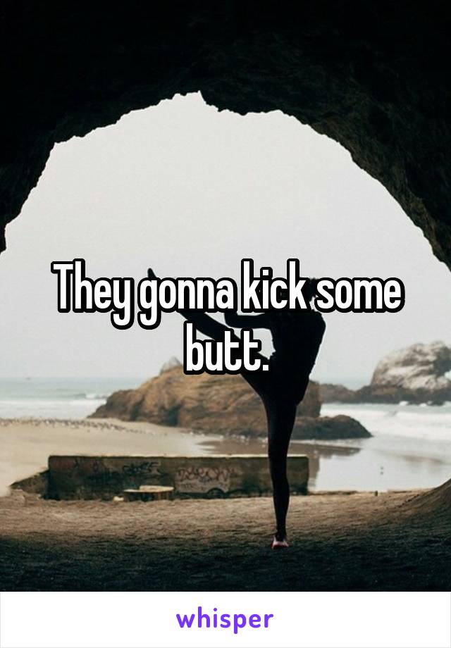 They gonna kick some butt.