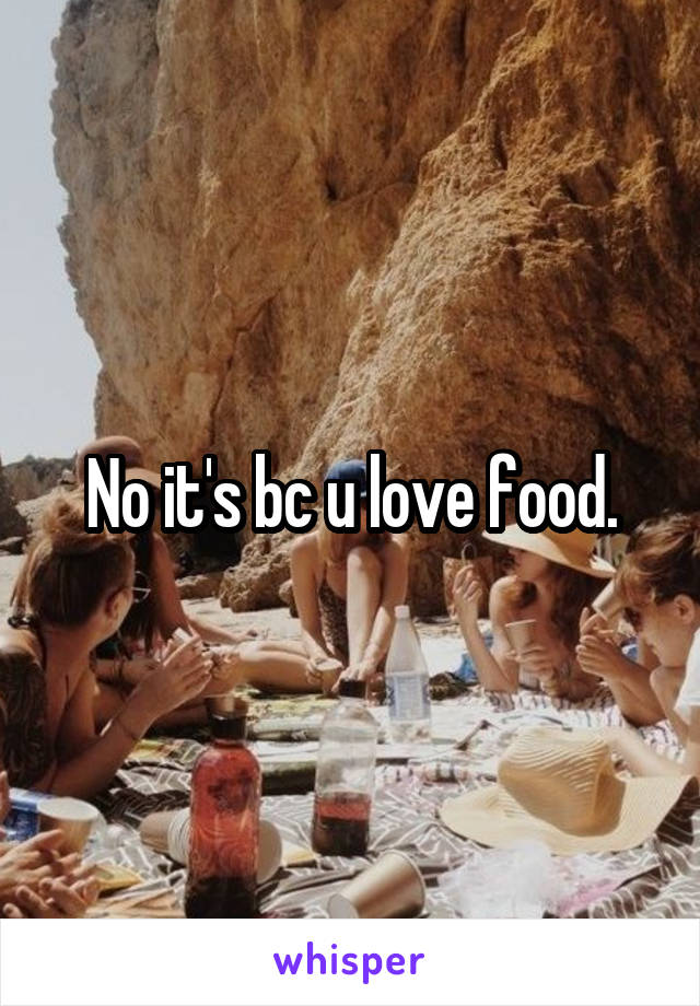 No it's bc u love food.