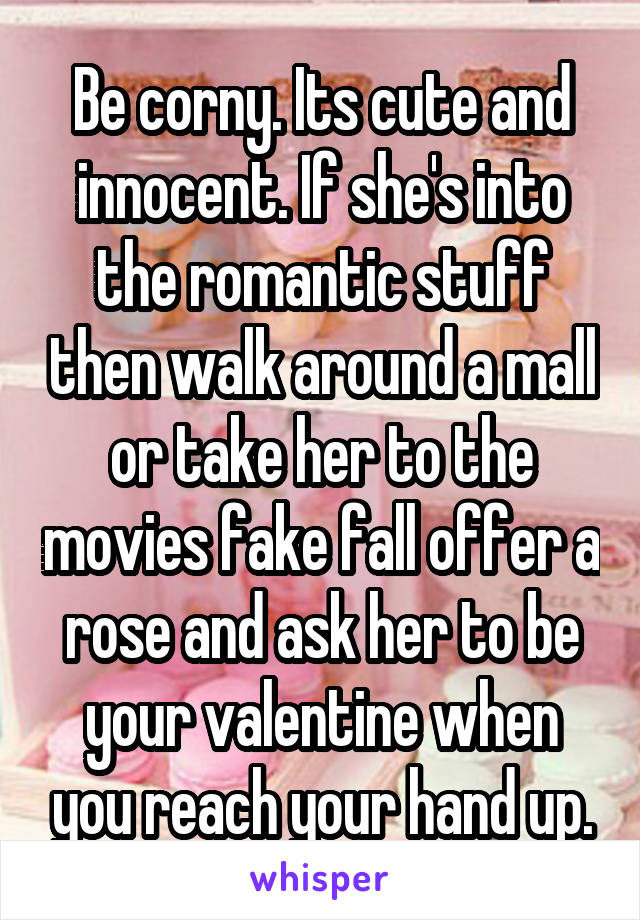 Be corny. Its cute and innocent. If she's into the romantic stuff then walk around a mall or take her to the movies fake fall offer a rose and ask her to be your valentine when you reach your hand up.