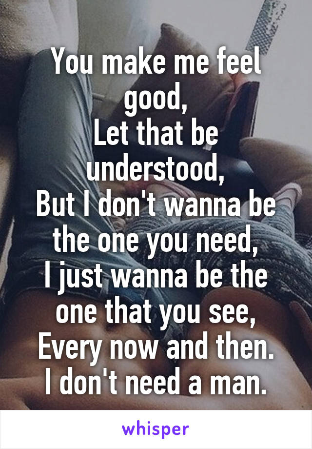 You make me feel good,
Let that be understood,
But I don't wanna be the one you need,
I just wanna be the one that you see,
Every now and then.
I don't need a man.