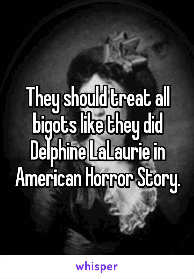 They should treat all bigots like they did Delphine LaLaurie in American Horror Story.