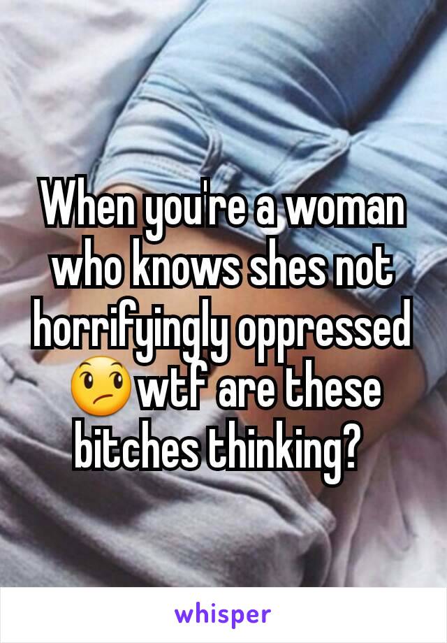 When you're a woman who knows shes not horrifyingly oppressed 😞wtf are these bitches thinking? 