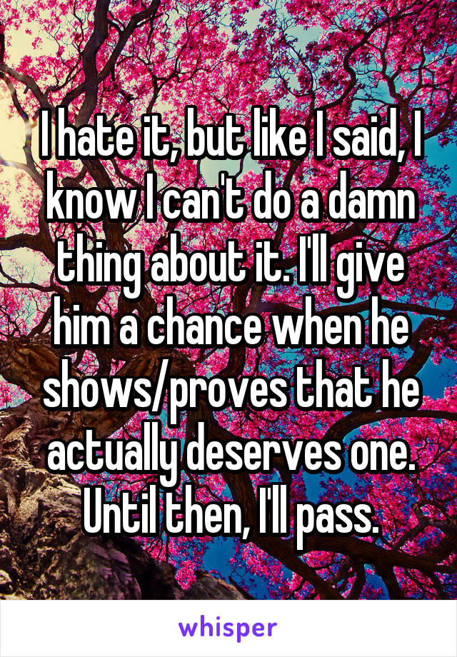 I hate it, but like I said, I know I can't do a damn thing about it. I'll give him a chance when he shows/proves that he actually deserves one. Until then, I'll pass.