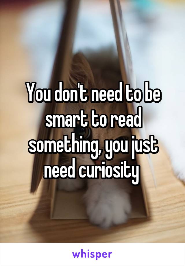 You don't need to be smart to read something, you just need curiosity 