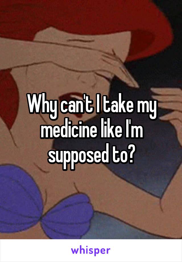 Why can't I take my medicine like I'm supposed to?