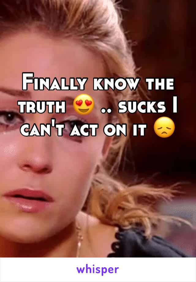 Finally know the truth 😍 .. sucks I can't act on it 😞