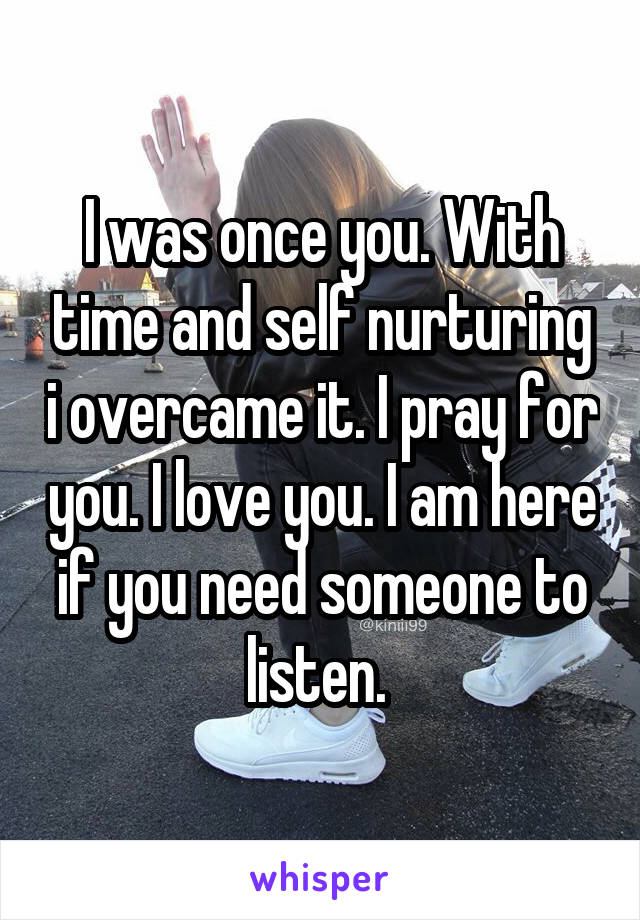 I was once you. With time and self nurturing i overcame it. I pray for you. I love you. I am here if you need someone to listen. 