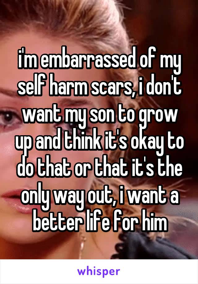 i'm embarrassed of my self harm scars, i don't want my son to grow up and think it's okay to do that or that it's the only way out, i want a better life for him