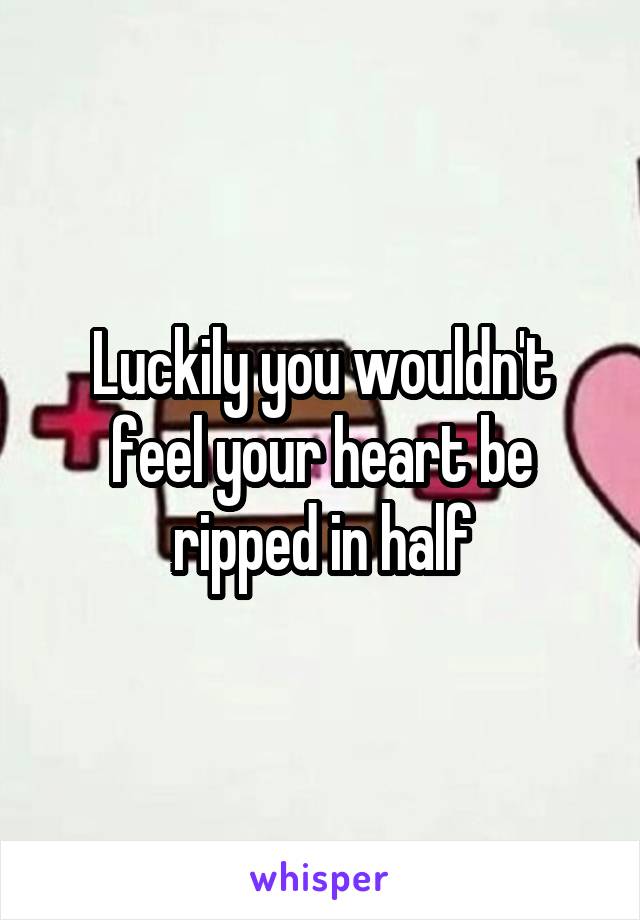 Luckily you wouldn't feel your heart be ripped in half