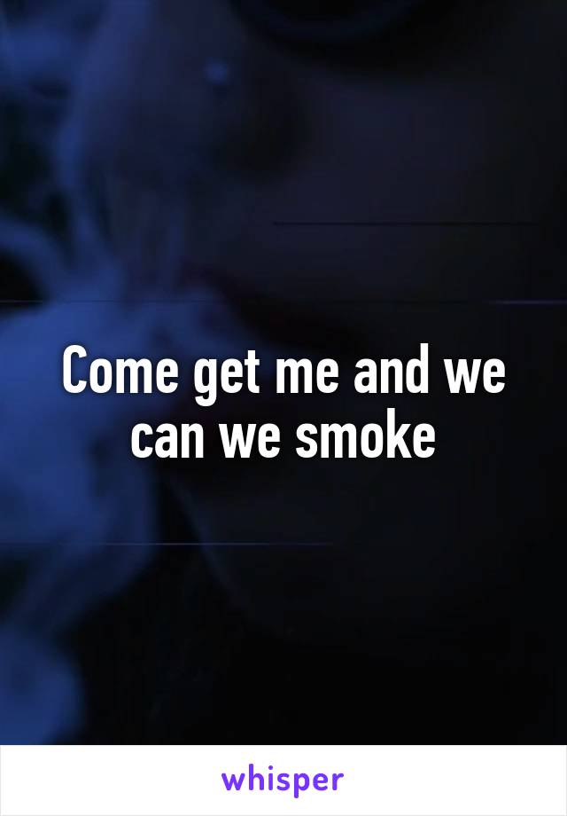 Come get me and we can we smoke