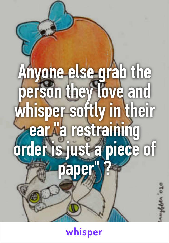 Anyone else grab the person they love and whisper softly in their ear "a restraining order is just a piece of paper" ?