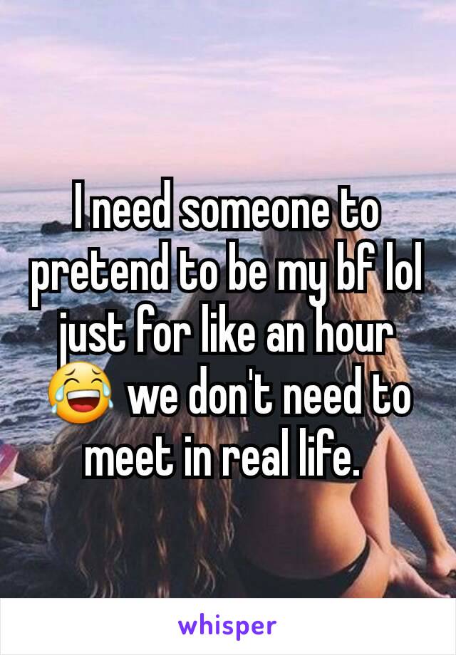 I need someone to pretend to be my bf lol just for like an hour 😂 we don't need to meet in real life. 