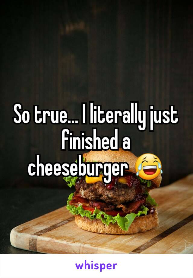 So true... I literally just finished a cheeseburger 😂