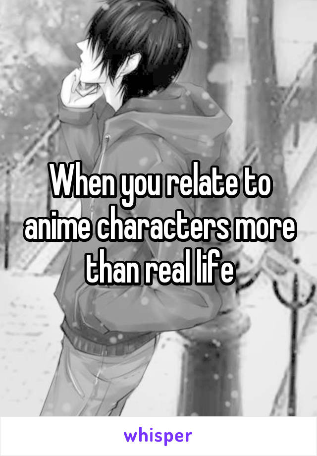 When you relate to anime characters more than real life