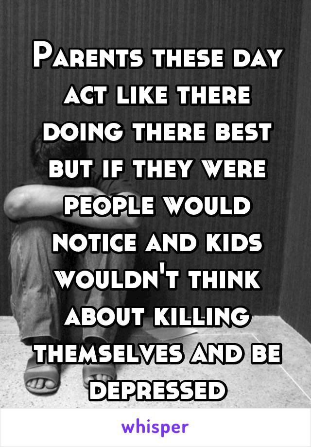 Parents these day act like there doing there best but if they were people would notice and kids wouldn't think about killing themselves and be depressed