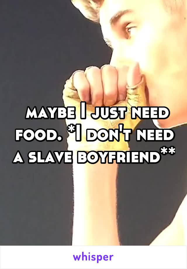  maybe I just need food. *I don't need a slave boyfriend**