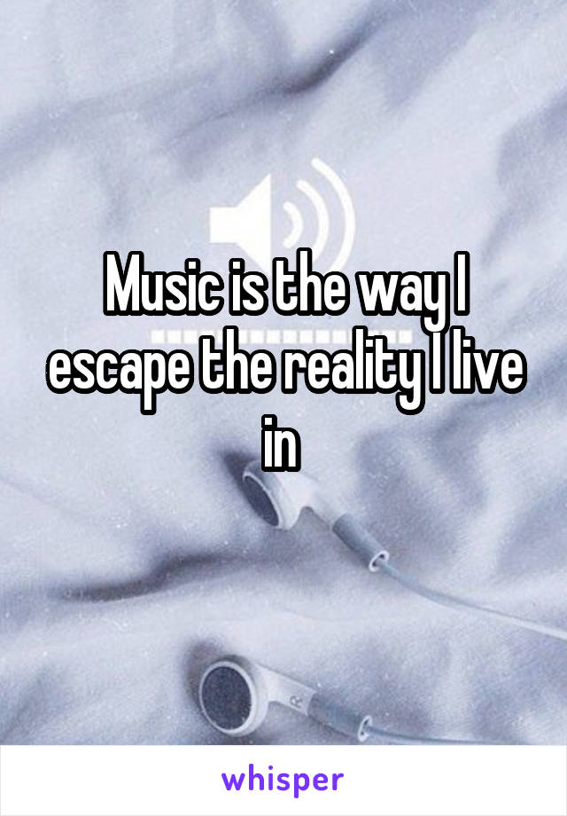 Music is the way I escape the reality I live in 
