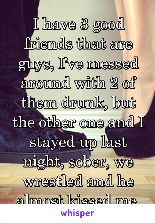 I have 3 good friends that are guys, I've messed around with 2 of them drunk, but the other one and I stayed up last night, sober, we wrestled and he almost kissed me.