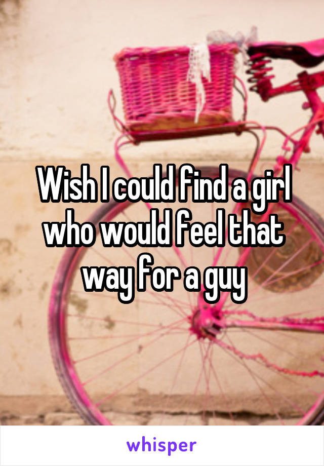 Wish I could find a girl who would feel that way for a guy