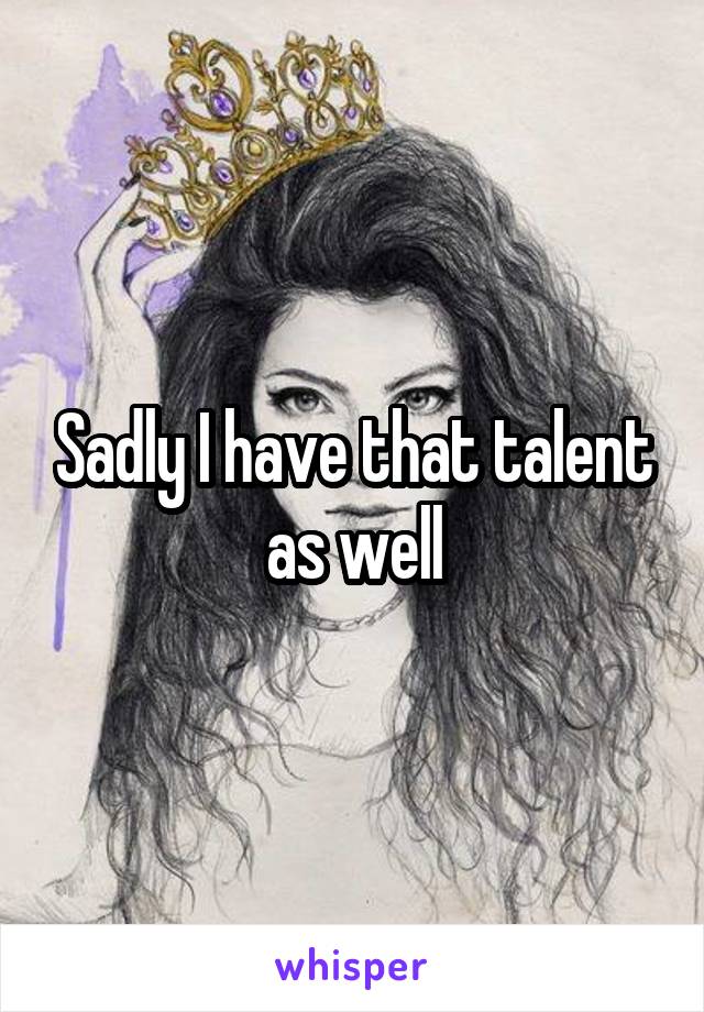 Sadly I have that talent as well