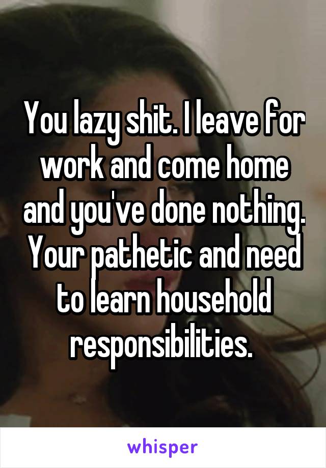 You lazy shit. I leave for work and come home and you've done nothing. Your pathetic and need to learn household responsibilities. 