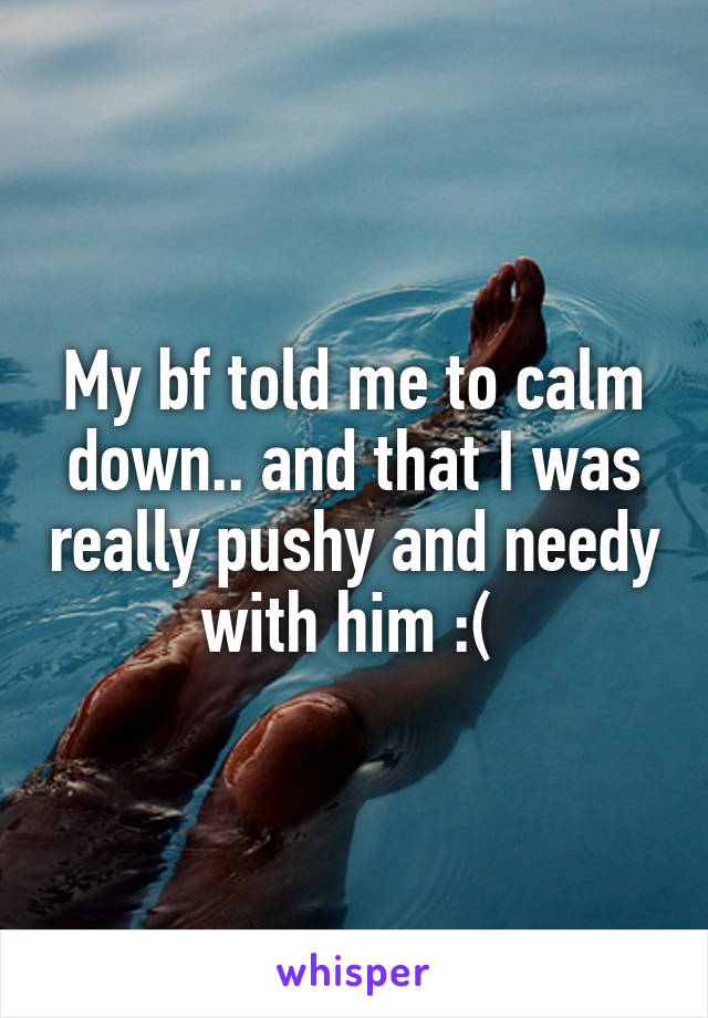 My bf told me to calm down.. and that I was really pushy and needy with him :( 