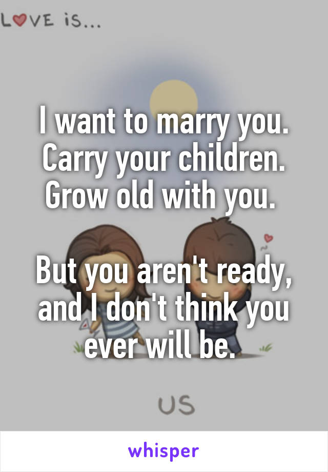 I want to marry you. Carry your children. Grow old with you. 

But you aren't ready, and I don't think you ever will be. 