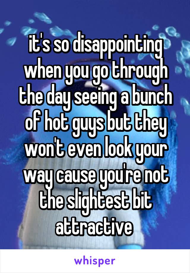 it's so disappointing when you go through the day seeing a bunch of hot guys but they won't even look your way cause you're not the slightest bit attractive 