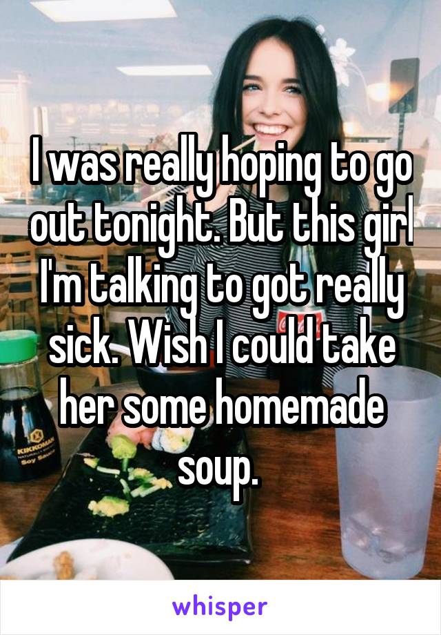 I was really hoping to go out tonight. But this girl I'm talking to got really sick. Wish I could take her some homemade soup. 