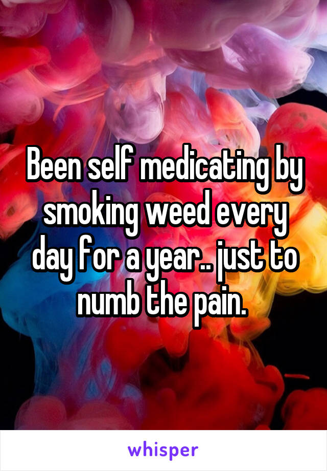 Been self medicating by smoking weed every day for a year.. just to numb the pain. 