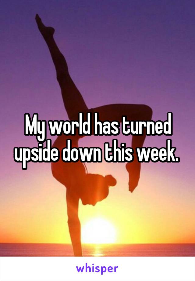 My world has turned upside down this week. 