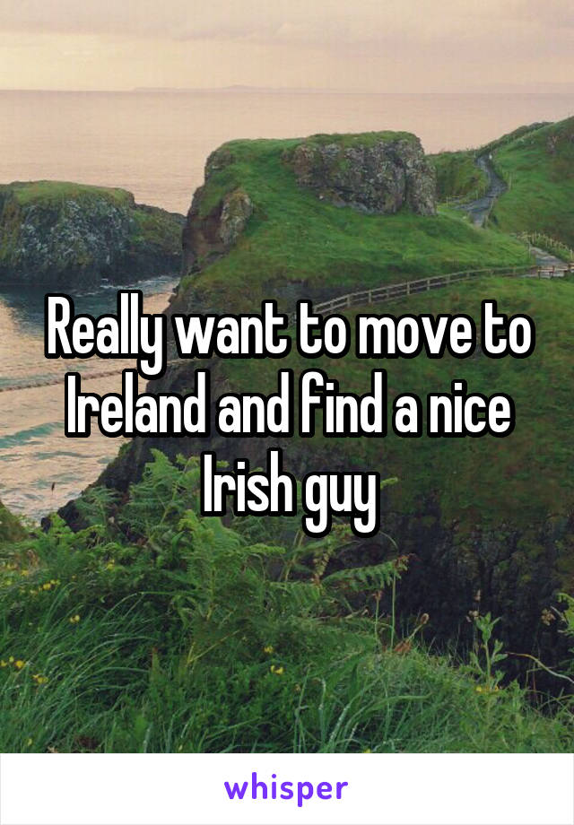 Really want to move to Ireland and find a nice Irish guy