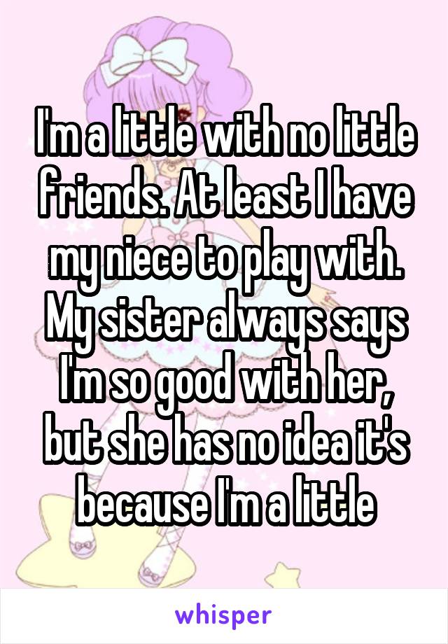 I'm a little with no little friends. At least I have my niece to play with. My sister always says I'm so good with her, but she has no idea it's because I'm a little