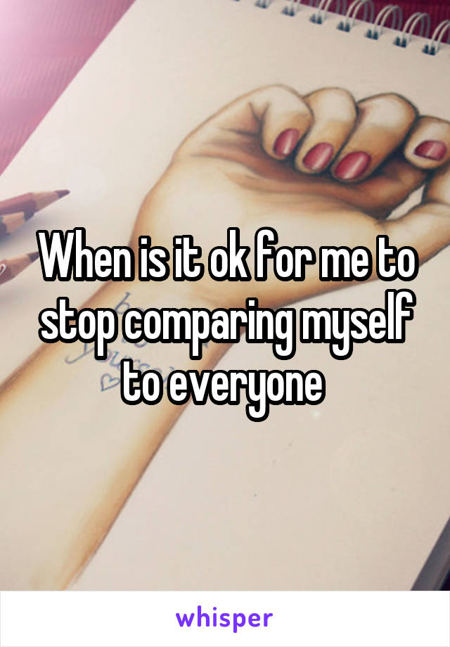 When is it ok for me to stop comparing myself to everyone 