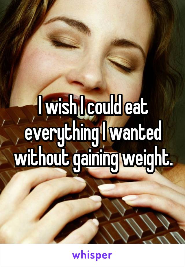 I wish I could eat everything I wanted without gaining weight.